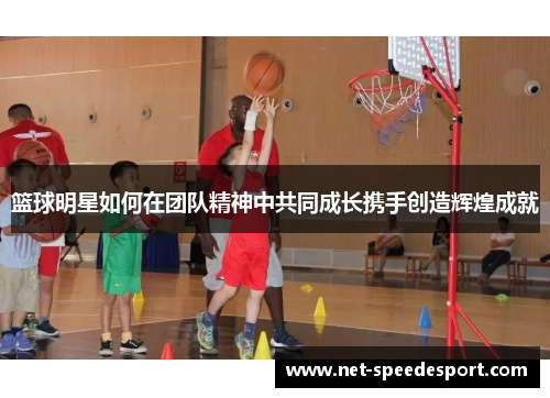 篮球明星如何在团队精神中共同成长携手创造辉煌成就