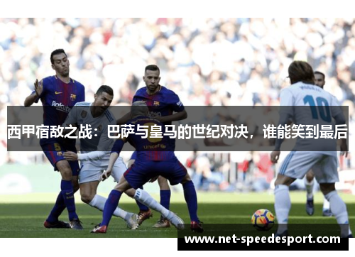 西甲宿敌之战：巴萨与皇马的世纪对决，谁能笑到最后