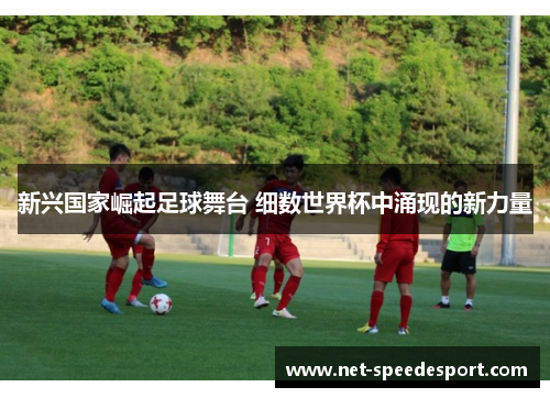 新兴国家崛起足球舞台 细数世界杯中涌现的新力量