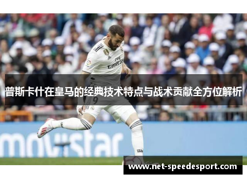 普斯卡什在皇马的经典技术特点与战术贡献全方位解析