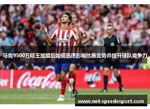 马竞9500万标王加盟后如何迅速影响比赛走势并提升球队竞争力 马竞9500万标王加盟后如何迅速影响比赛走势并提升球队竞争力